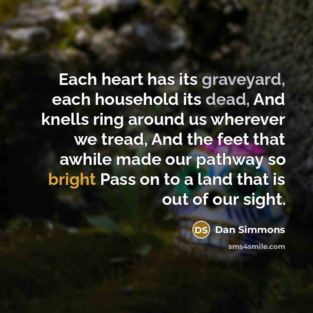 “Each heart has its graveyard, each household its dead, And knells ring around us wherever we tread, And the feet that awhile made our pathway so bright Pass on to a land that is out of our sight.” quote by Dan Simmons