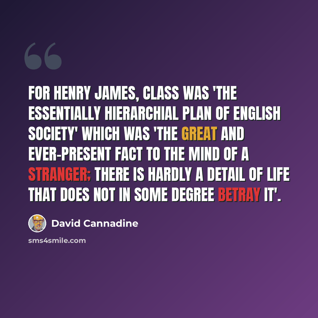 “For Henry James, class was 'the essentially hierarchial plan of English society' which was 'the great and ever-present fact to the mind of a stranger; there is hardly a detail of life that does not in some degree betray it'.” quote by David Cannadine