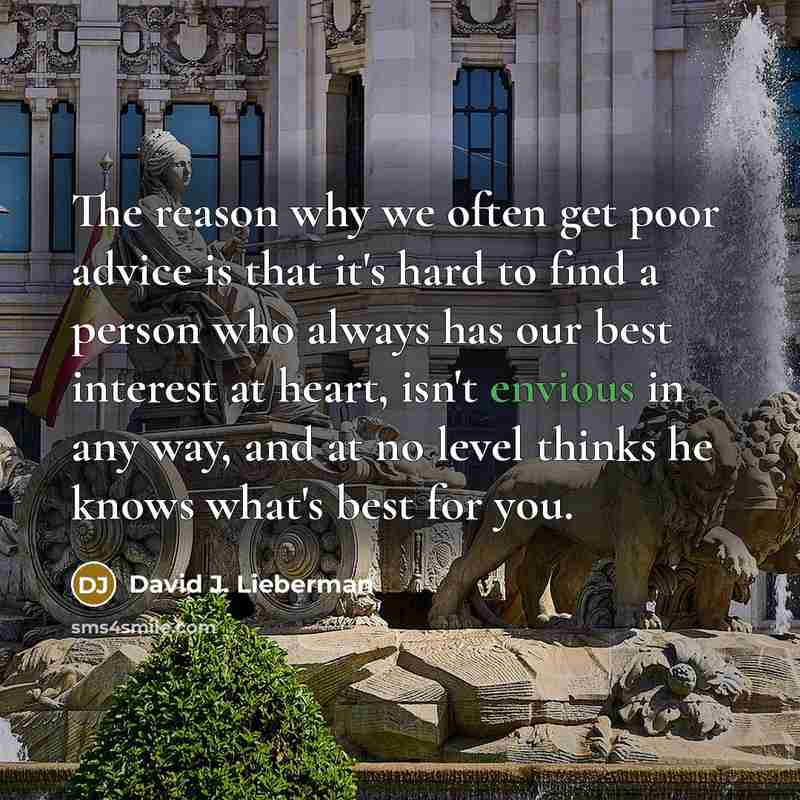 “The reason why we often get poor advice is that it's hard to find a person who always has our best interest at heart, isn't envious in any way, and at no level thinks he knows what's best for you.” quote by David J. Lieberman