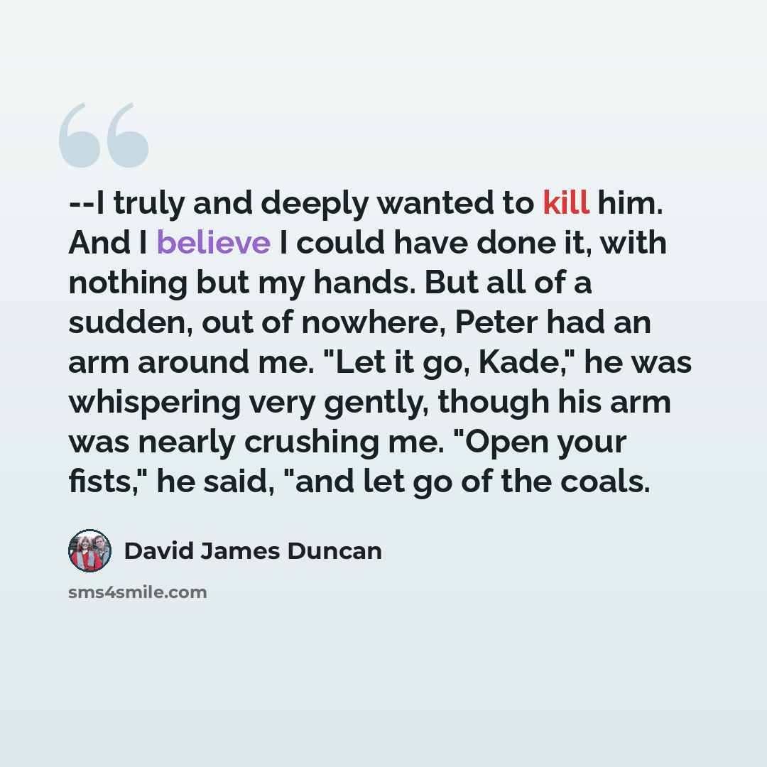 “--I truly and deeply wanted to kill him. And I believe I could have done it, with nothing but my hands. But all of a sudden, out of nowhere, Peter had an arm around me. "Let it go, Kade," he was whispering very gently, though his arm was nearly crushing me. "Open your fists," he said, "and let go…” quote by David James Duncan