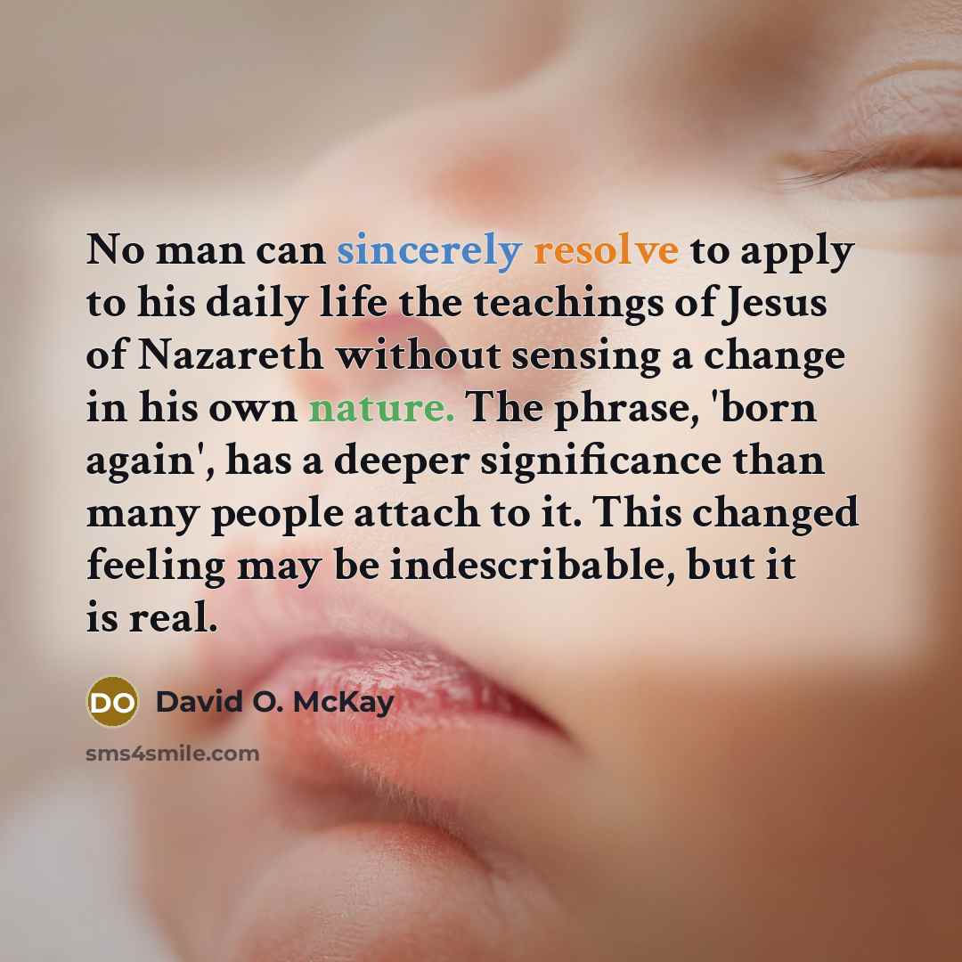 “No man can sincerely resolve to apply to his daily life the teachings of Jesus of Nazareth without sensing a change in his own nature. The phrase, 'born again', has a deeper significance than many people attach to it. This changed feeling may be indescribable, but it is real.” quote by David O. McKay