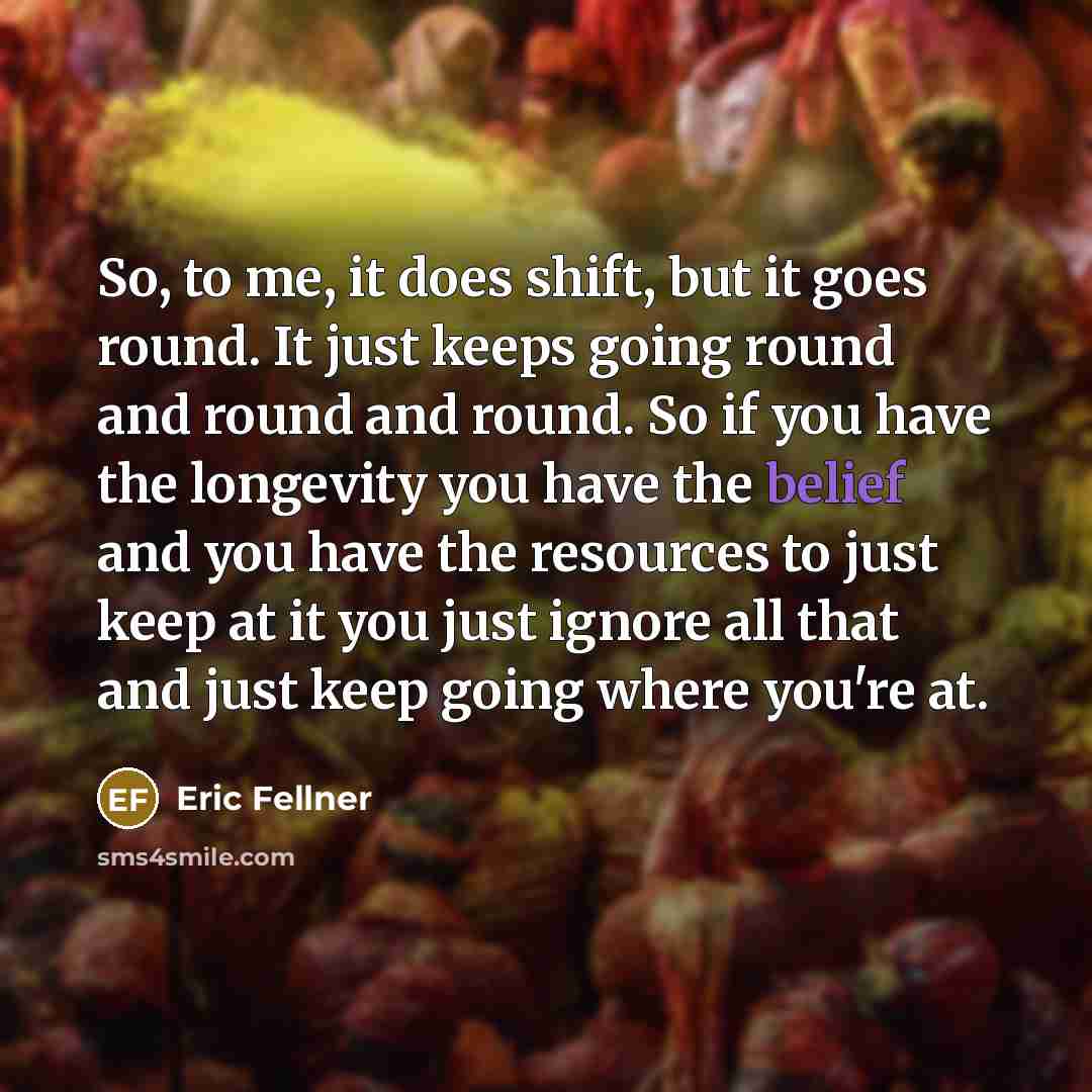“So, to me, it does shift, but it goes round. It just keeps going round and round and round. So if you have the longevity you have the belief and you have the resources to just keep at it you just ignore all that and just keep going where you're at.” quote by Eric Fellner