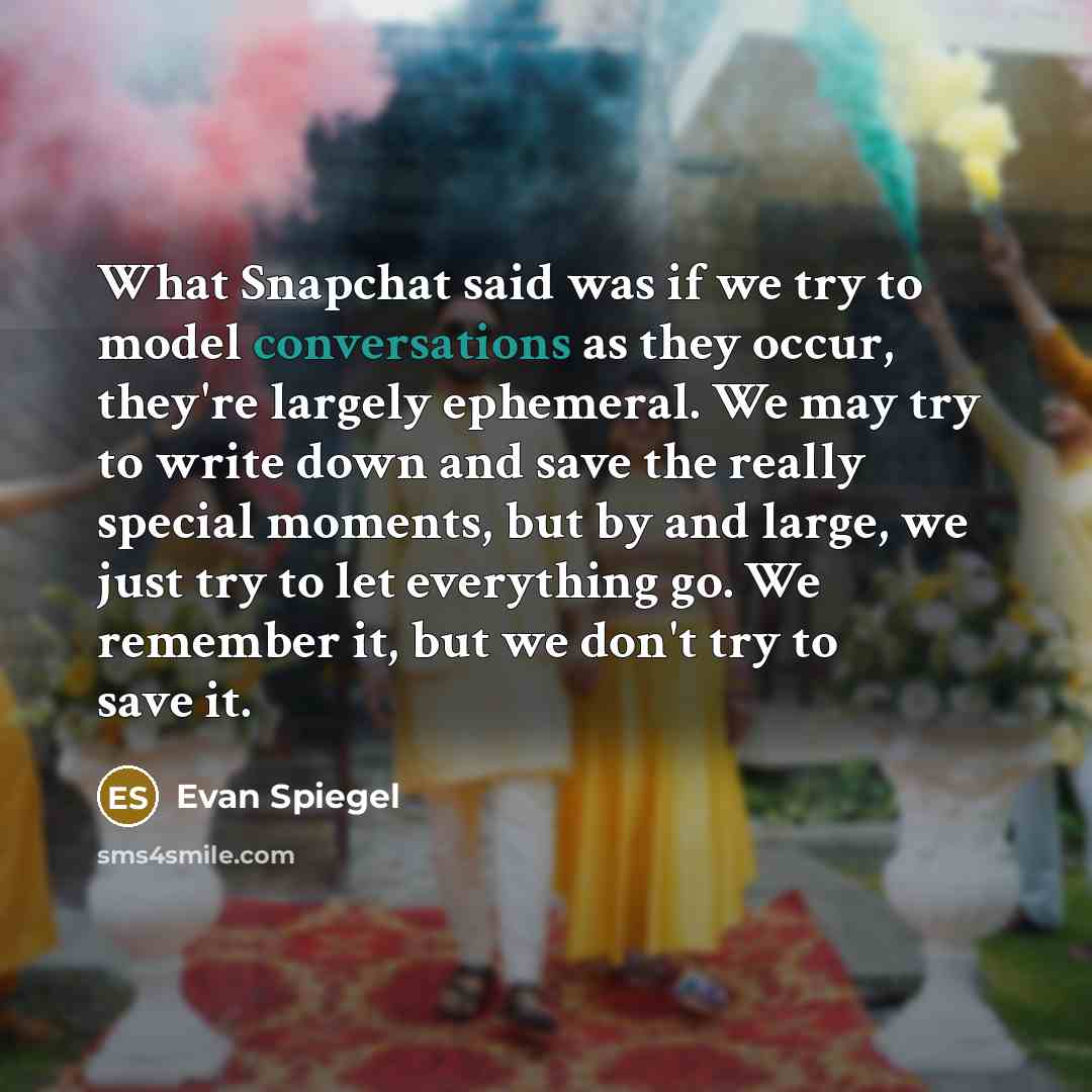 “What Snapchat said was if we try to model conversations as they occur, they're largely ephemeral. We may try to write down and save the really special moments, but by and large, we just try to let everything go. We remember it, but we don't try to save it.” quote by Evan Spiegel