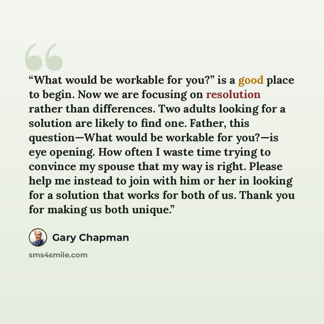 “What would be workable for you?” is a good place to begin. Now we are focusing on resolution rather than differences. Two adults looking for a solution are likely to find one. Father, this question—What would be workable for you?—is eye opening. How often I waste time trying to convince my spouse…” quote by Gary Chapman