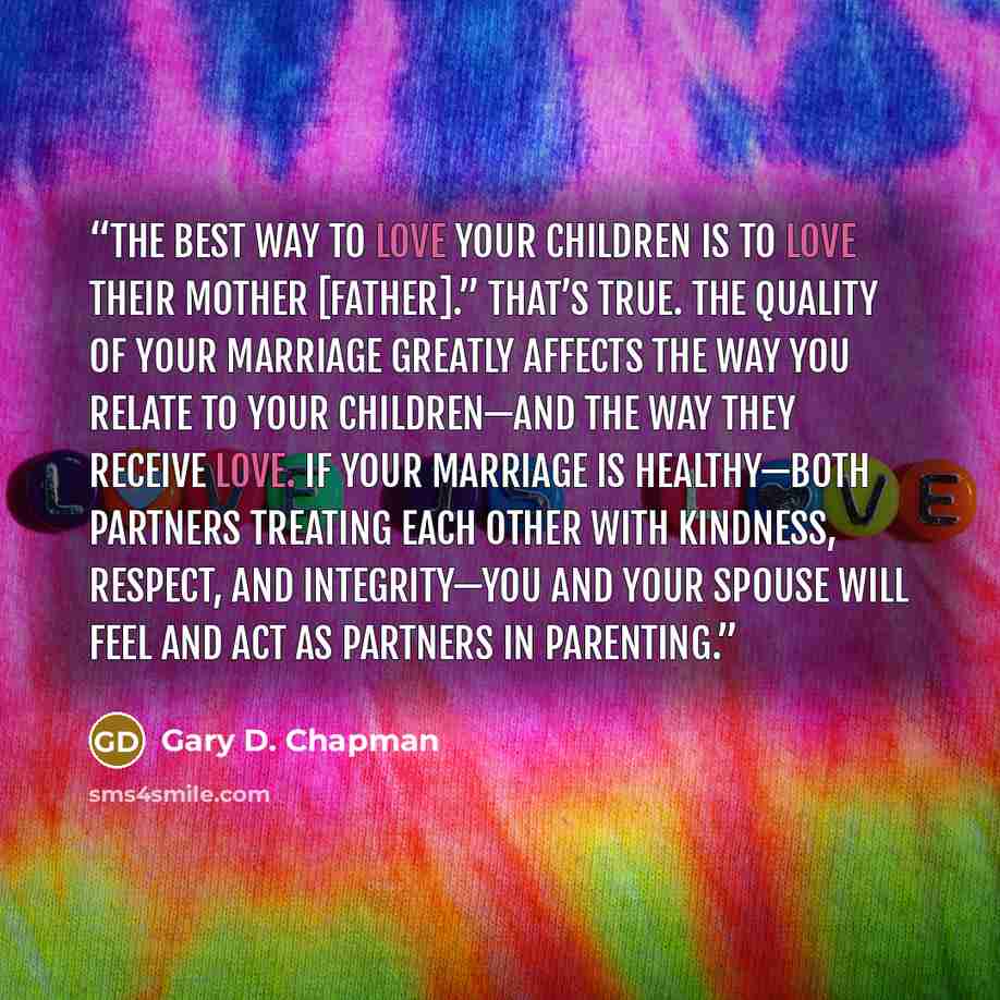 “The best way to love your children is to love their mother [father].” That’s true. The quality of your marriage greatly affects the way you relate to your children—and the way they receive love. If your marriage is healthy—both partners treating each other with kindness, respect, and integrity—you…” quote by Gary D. Chapman