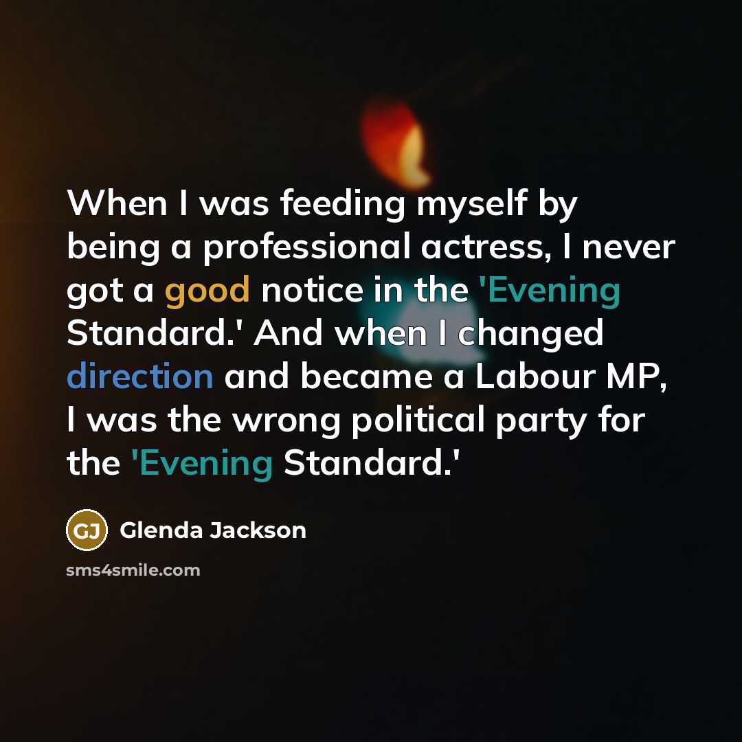 “When I was feeding myself by being a professional actress, I never got a good notice in the 'Evening Standard.' And when I changed direction and became a Labour MP, I was the wrong political party for the 'Evening Standard.'” quote by Glenda Jackson