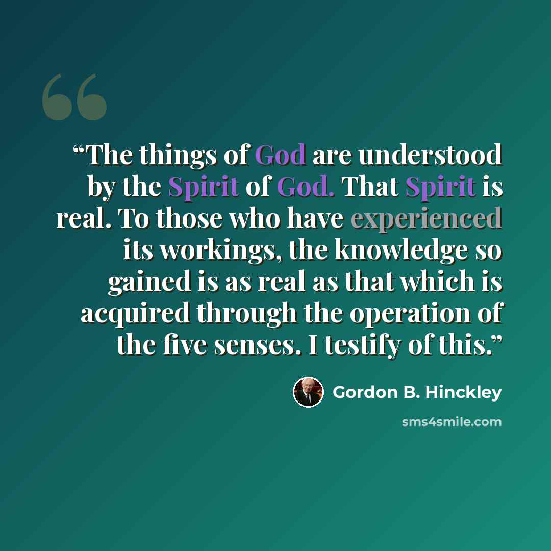 “The things of God are understood by the Spirit of God. That Spirit is real. To those who have experienced its workings, the knowledge so gained is as real as that which is acquired through the operation of the five senses. I testify of this.” quote by Gordon B. Hinckley