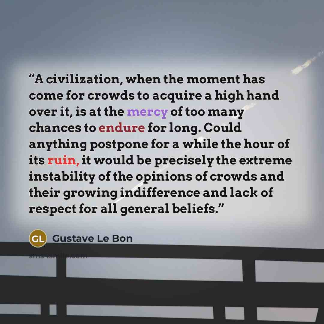 “A civilization, when the moment has come for crowds to acquire a high hand over it, is at the mercy of too many chances to endure for long. Could anything postpone for a while the hour of its ruin, it would be precisely the extreme instability of the opinions of crowds and their growing…” quote by Gustave Le Bon