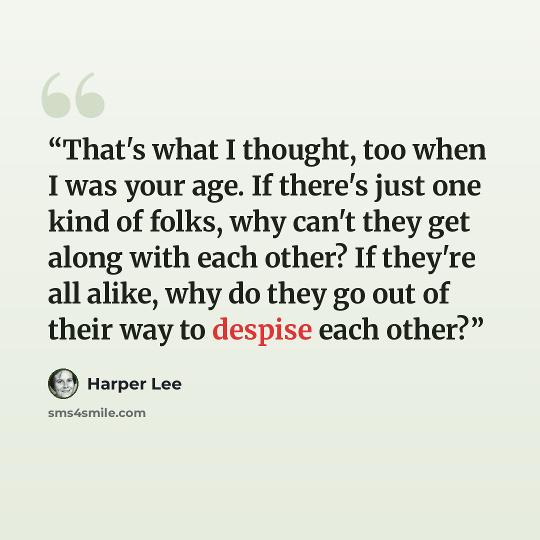 “That's what I thought, too when I was your age. If there's just one kind of folks, why can't they get along with each other? If they're all alike, why do they go out of their way to despise each other?” quote by Harper Lee