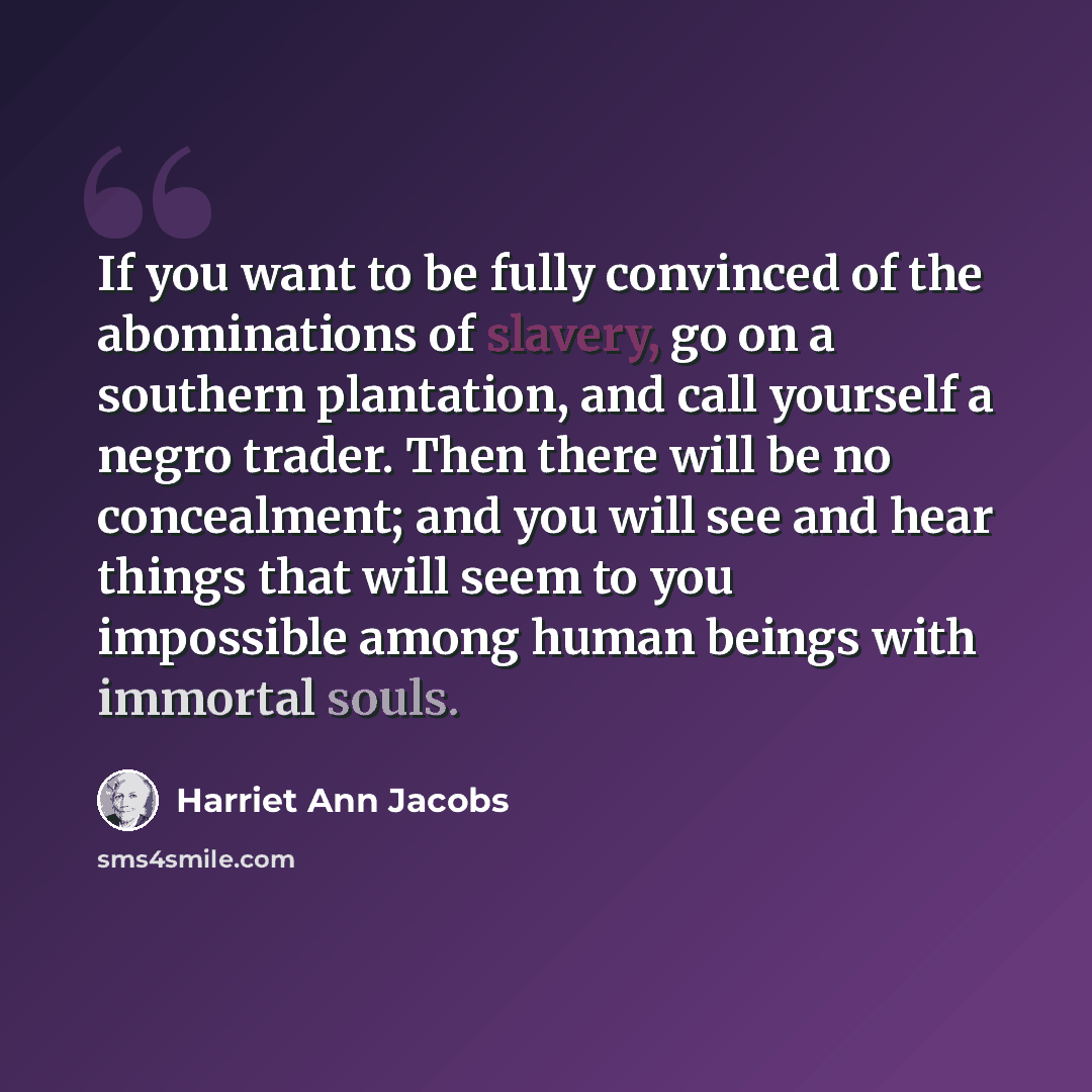 “If you want to be fully convinced of the abominations of slavery, go on a southern plantation, and call yourself a negro trader. Then there will be no concealment; and you will see and hear things that will seem to you impossible among human beings with immortal souls.” quote by Harriet Ann Jacobs