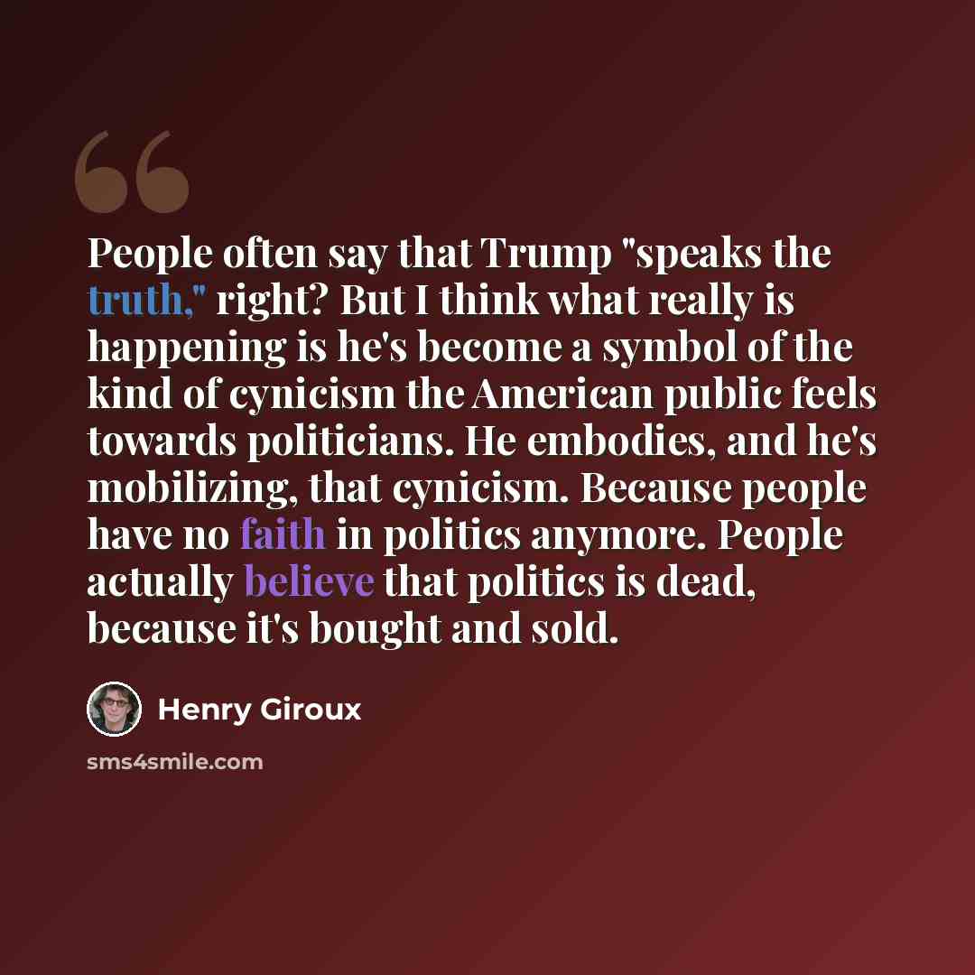 “People often say that Trump "speaks the truth," right? But I think what really is happening is he's become a symbol of the kind of cynicism the American public feels towards politicians. He embodies, and he's mobilizing, that cynicism. Because people have no faith in politics anymore. People…” quote by Henry Giroux
