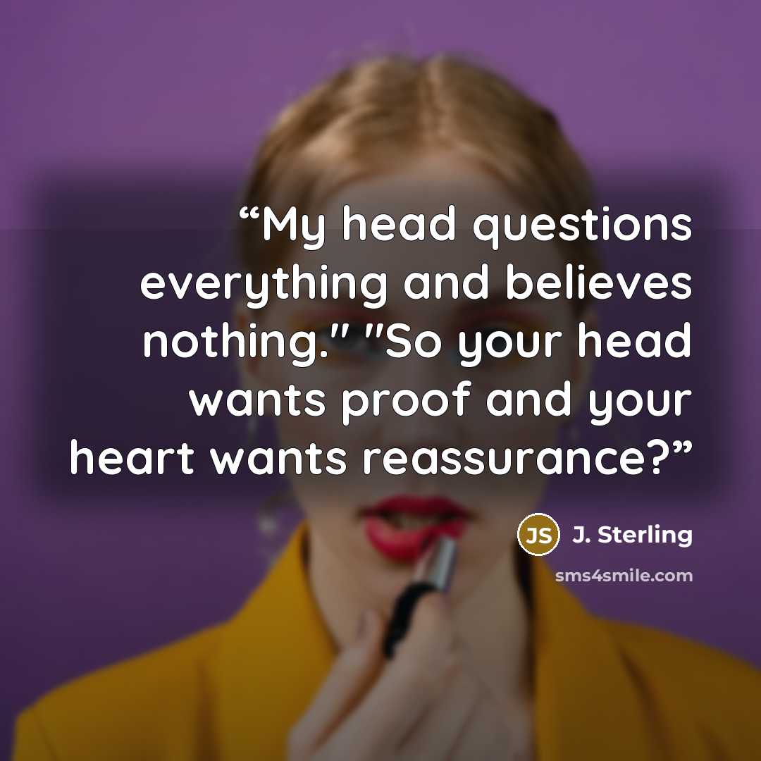 “My head questions everything and believes nothing." "So your head wants proof and your heart wants reassurance?” quote by J. Sterling