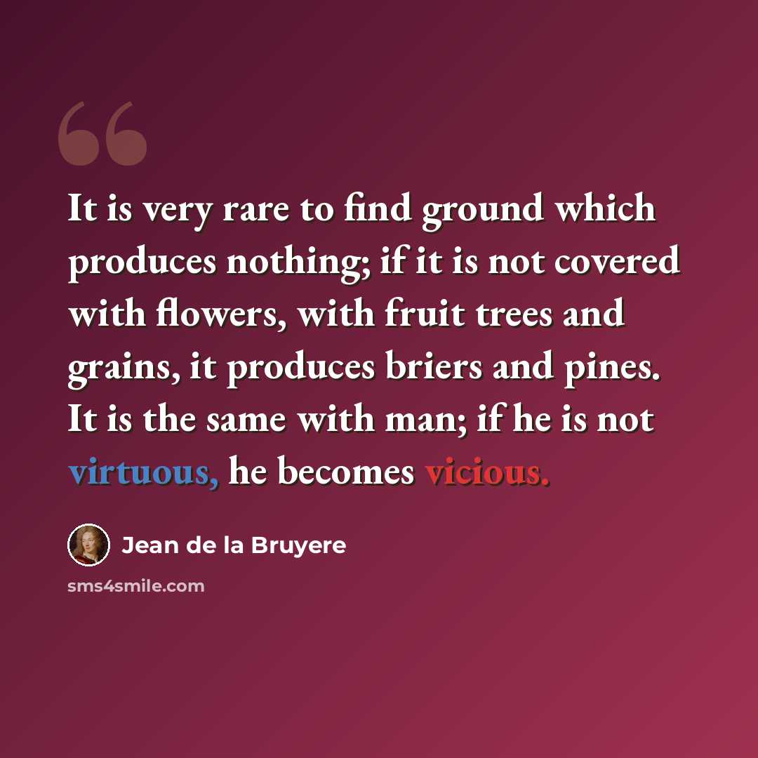 “It is very rare to find ground which produces nothing; if it is not covered with flowers, with fruit trees and grains, it produces briers and pines. It is the same with man; if he is not virtuous, he becomes vicious.” quote by Jean de la Bruyere