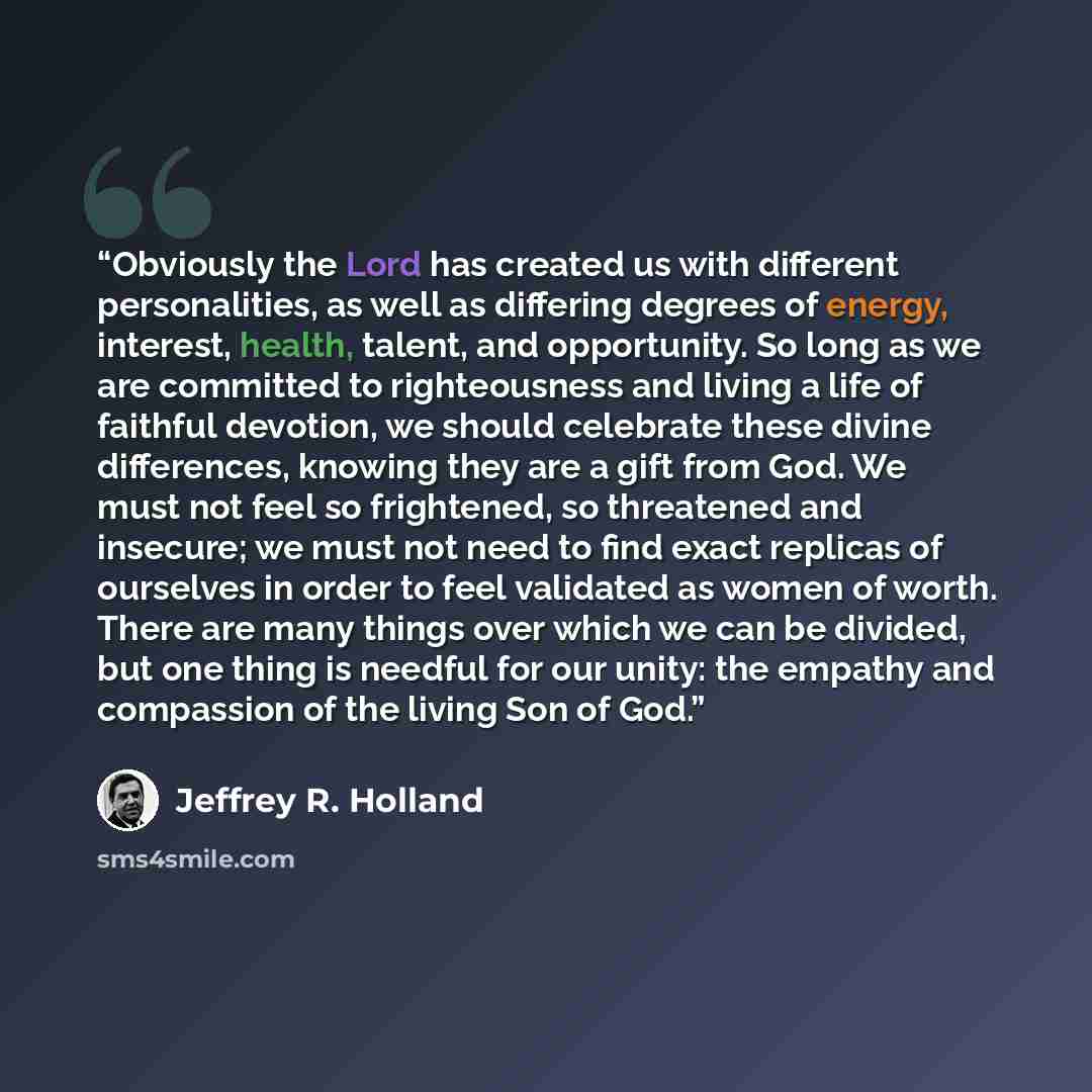 “Obviously the Lord has created us with different personalities, as well as differing degrees of energy, interest, health, talent, and opportunity. So long as we are committed to righteousness and living a life of faithful devotion, we should celebrate these divine differences, knowing they are a…” quote by Jeffrey R. Holland