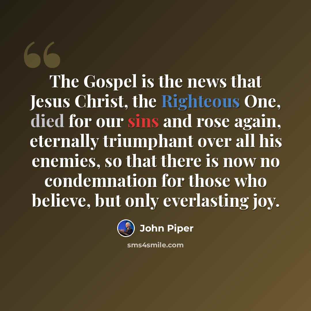 “The Gospel is the news that Jesus Christ, the Righteous One, died for our sins and rose again, eternally triumphant over all his enemies, so that there is now no condemnation for those who believe, but only everlasting joy.” quote by John Piper