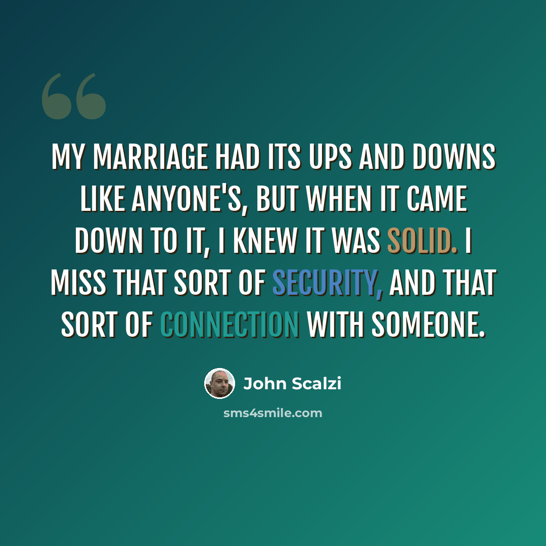 “My marriage had its ups and downs like anyone's, but when it came down to it, I knew it was solid. I miss that sort of security, and that sort of connection with someone.” quote by John Scalzi