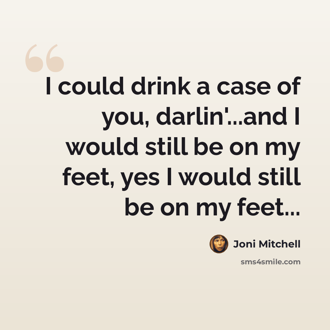 “I could drink a case of you, darlin'...and I would still be on my feet, yes I would still be on my feet...” quote by Joni Mitchell