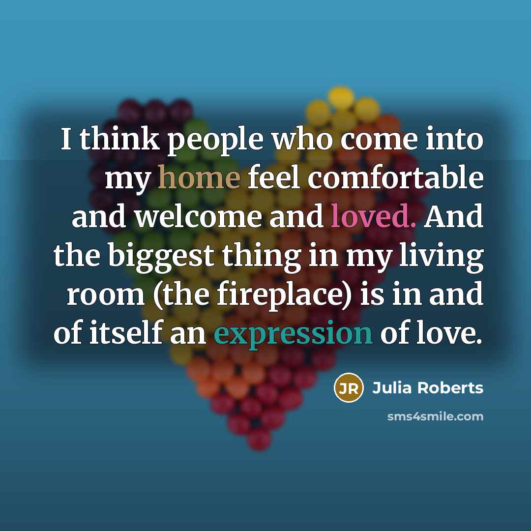 “I think people who come into my home feel comfortable and welcome and loved. And the biggest thing in my living room (the fireplace) is in and of itself an expression of love.” quote by Julia Roberts