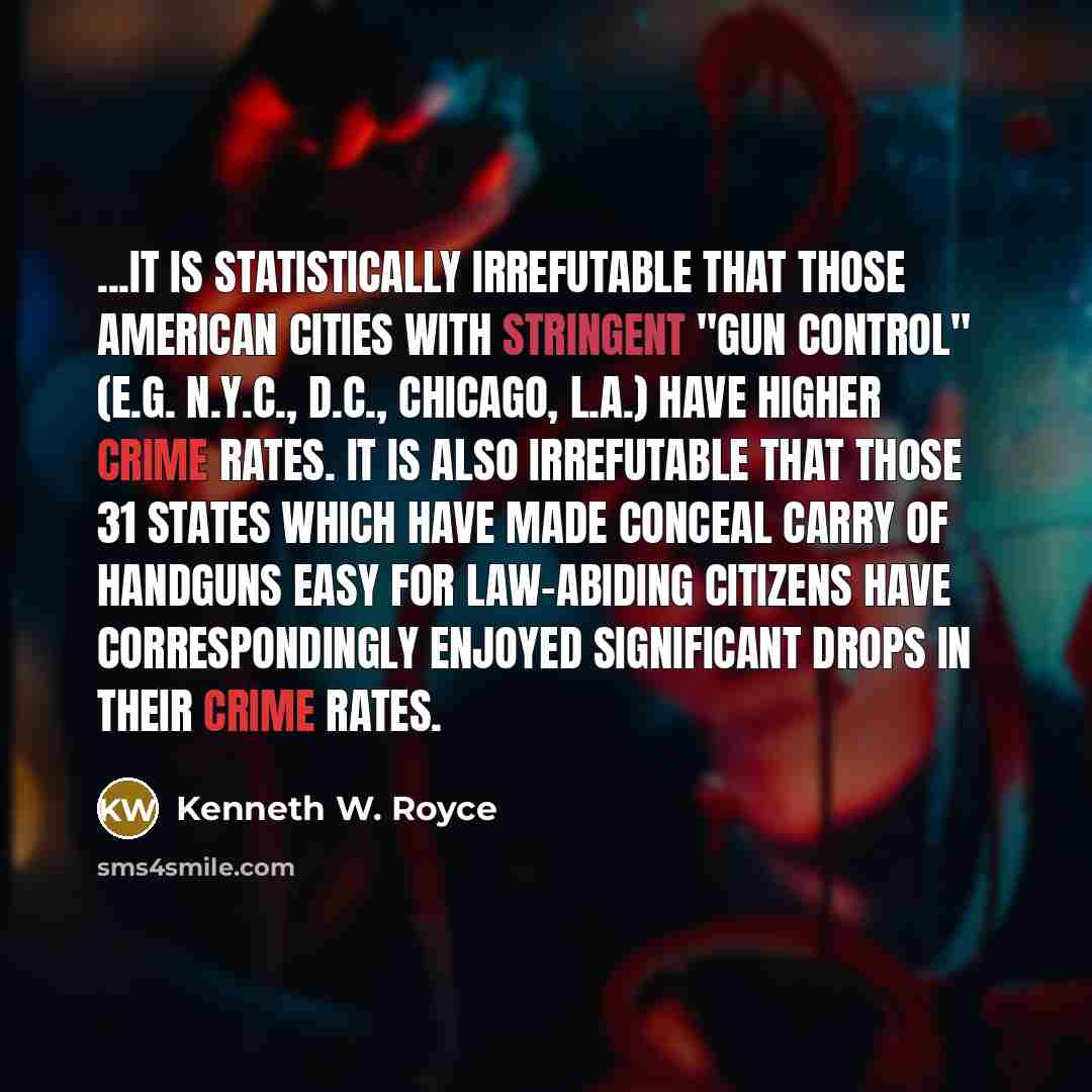 “...It is statistically irrefutable that those American cities with stringent "gun control" (e.g. N.Y.C., D.C., Chicago, L.A.) have higher crime rates. It is also irrefutable that those 31 states which have made conceal carry of handguns easy for law-abiding citizens have correspondingly enjoyed…” quote by Kenneth W. Royce