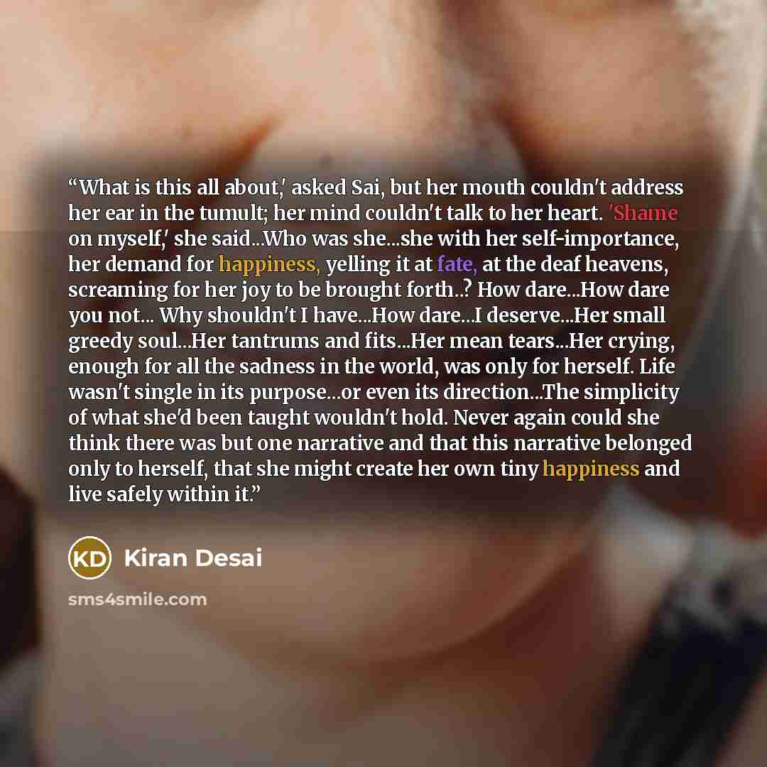 “What is this all about,' asked Sai, but her mouth couldn't address her ear in the tumult; her mind couldn't talk to her heart. 'Shame on myself,' she said...Who was she...she with her self-importance, her demand for happiness, yelling it at fate, at the deaf heavens, screaming for her joy to be…” quote by Kiran Desai
