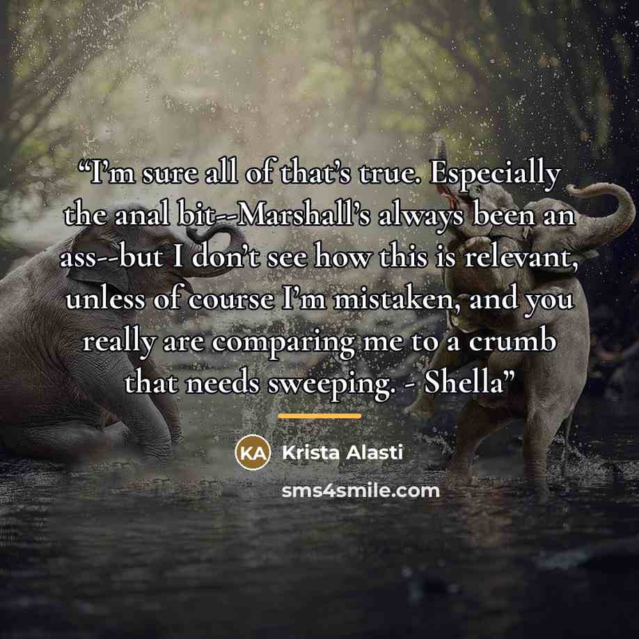 “I’m sure all of that’s true. Especially the anal bit--Marshall’s always been an ass--but I don’t see how this is relevant, unless of course I’m mistaken, and you really are comparing me to a crumb that needs sweeping. - Shella” quote by Krista Alasti