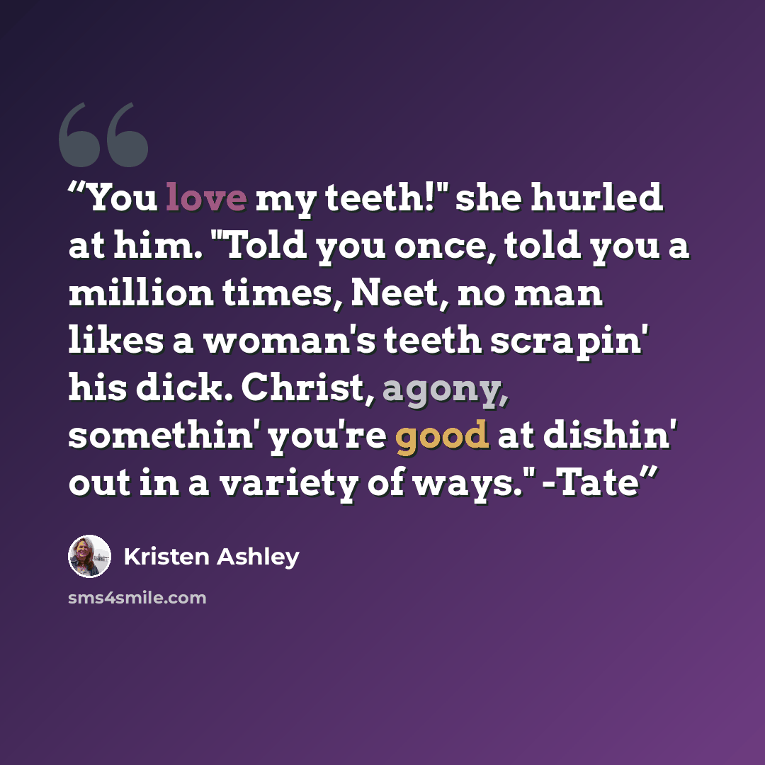 “You love my teeth!" she hurled at him. "Told you once, told you a million times, Neet, no man likes a woman's teeth scrapin' his dick. Christ, agony, somethin' you're good at dishin' out in a variety of ways." -Tate” quote by Kristen Ashley
