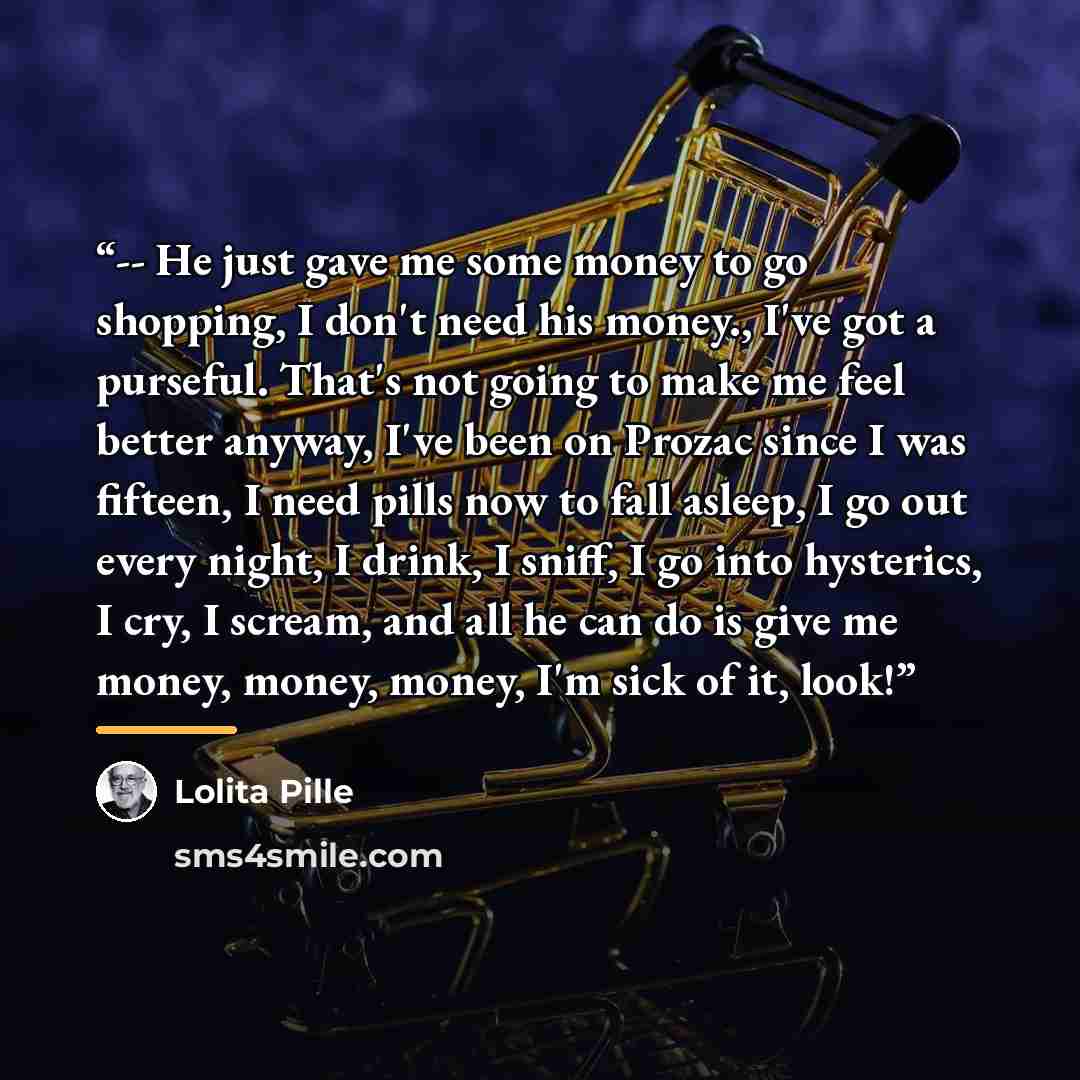 “-- He just gave me some money to go shopping, I don't need his money., I've got a purseful. That's not going to make me feel better anyway, I've been on Prozac since I was fifteen, I need pills now to fall asleep, I go out every night, I drink, I sniff, I go into hysterics, I cry, I scream, and…” quote by Lolita Pille