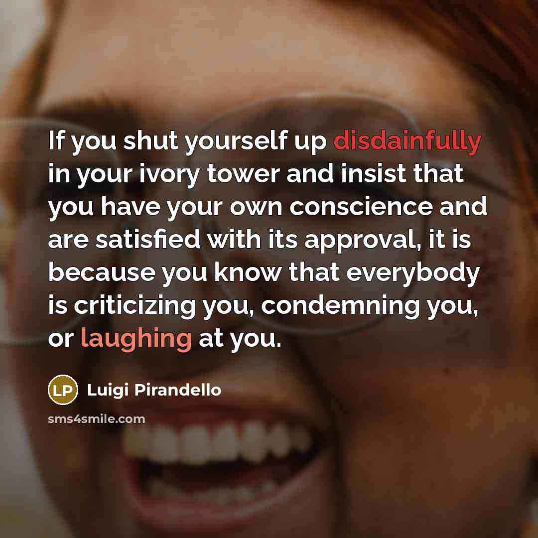 “If you shut yourself up disdainfully in your ivory tower and insist that you have your own conscience and are satisfied with its approval, it is because you know that everybody is criticizing you, condemning you, or laughing at you.” quote by Luigi Pirandello