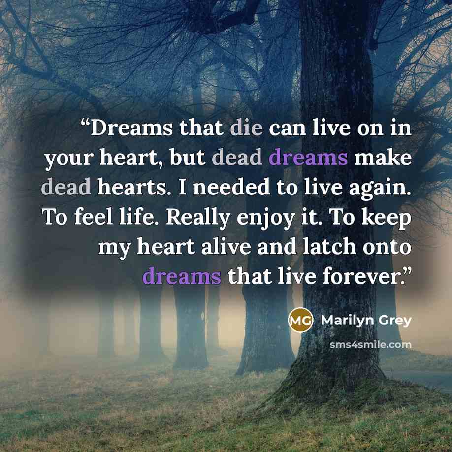 “Dreams that die can live on in your heart, but dead dreams make dead hearts. I needed to live again. To feel life. Really enjoy it. To keep my heart alive and latch onto dreams that live forever.” quote by Marilyn Grey