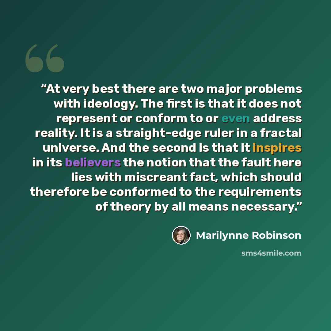 “At very best there are two major problems with ideology. The first is that it does not represent or conform to or even address reality. It is a straight-edge ruler in a fractal universe. And the second is that it inspires in its believers the notion that the fault here lies with miscreant fact…” quote by Marilynne Robinson