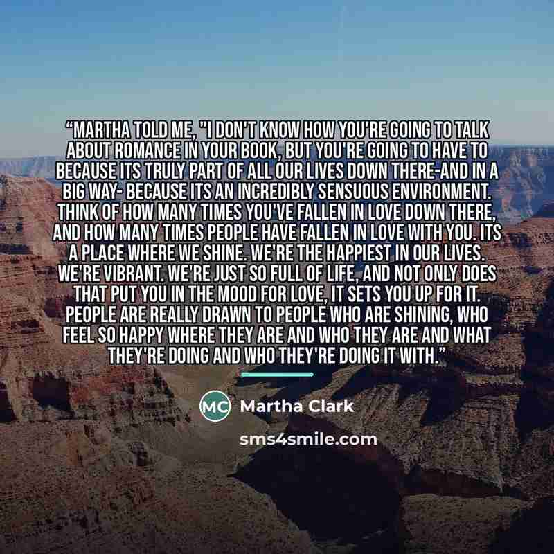 “Martha told me, "I don't know how you're going to talk about romance in your book, but you're going to have to because its truly part of all our lives down there-and in a big way- because its an incredibly sensuous environment. Think of how many times you've fallen in love down there, and how many…” quote by Martha Clark