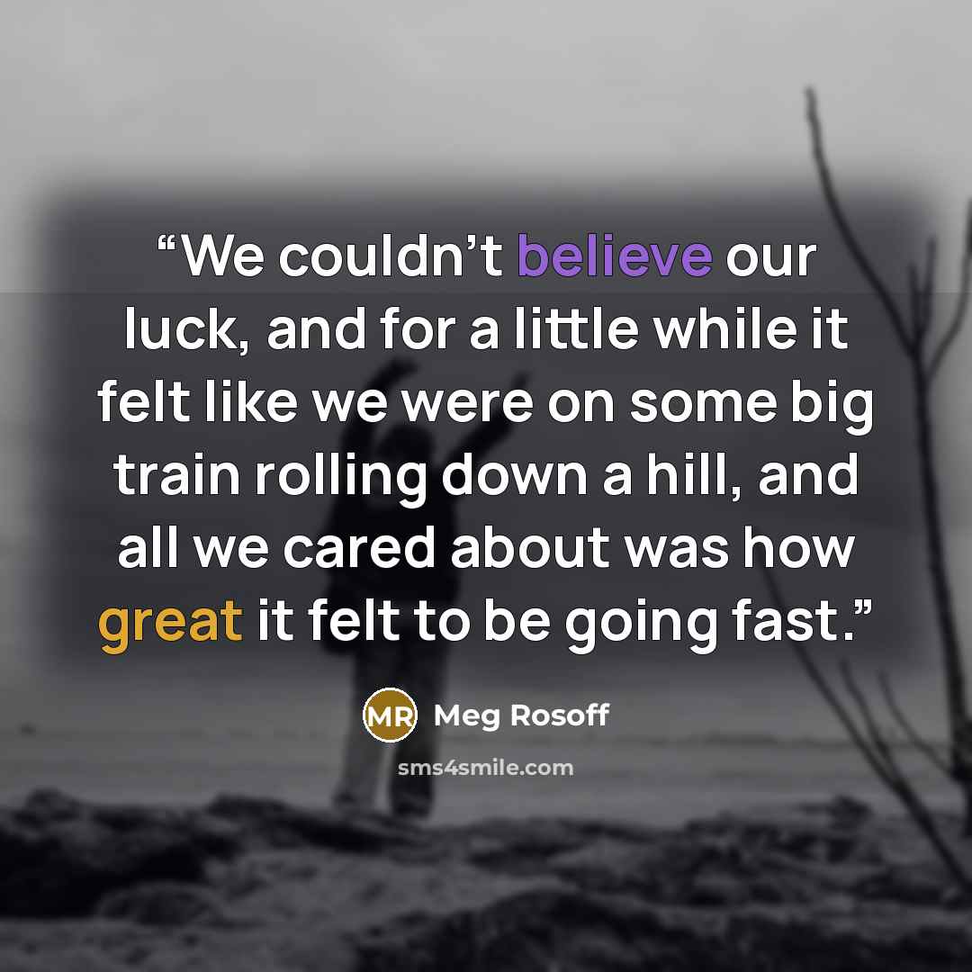 “We couldn’t believe our luck, and for a little while it felt like we were on some big train rolling down a hill, and all we cared about was how great it felt to be going fast.” quote by Meg Rosoff