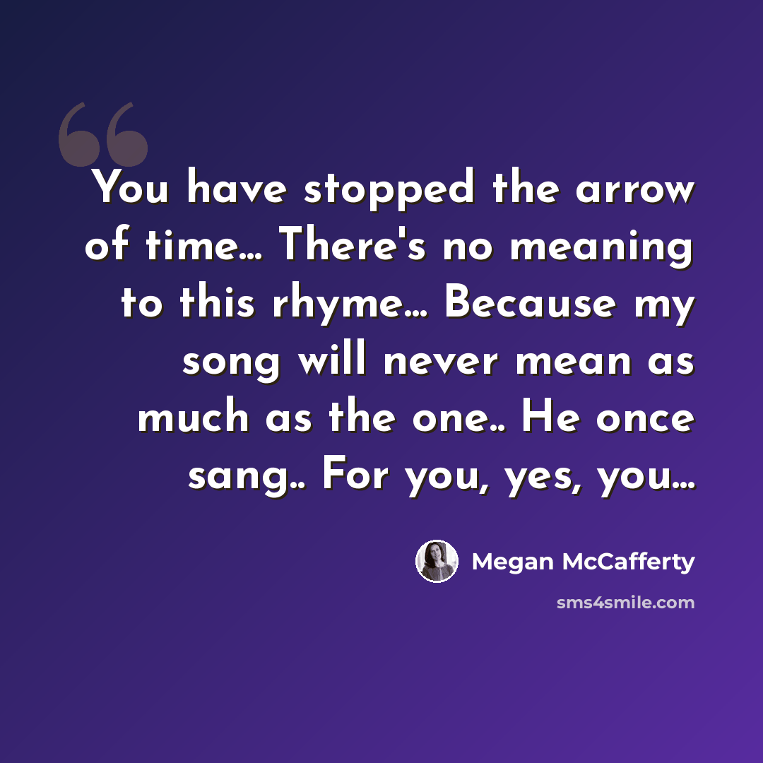 “You have stopped the arrow of time... There's no meaning to this rhyme... Because my song will never mean as much as the one.. He once sang.. For you, yes, you...” quote by Megan McCafferty