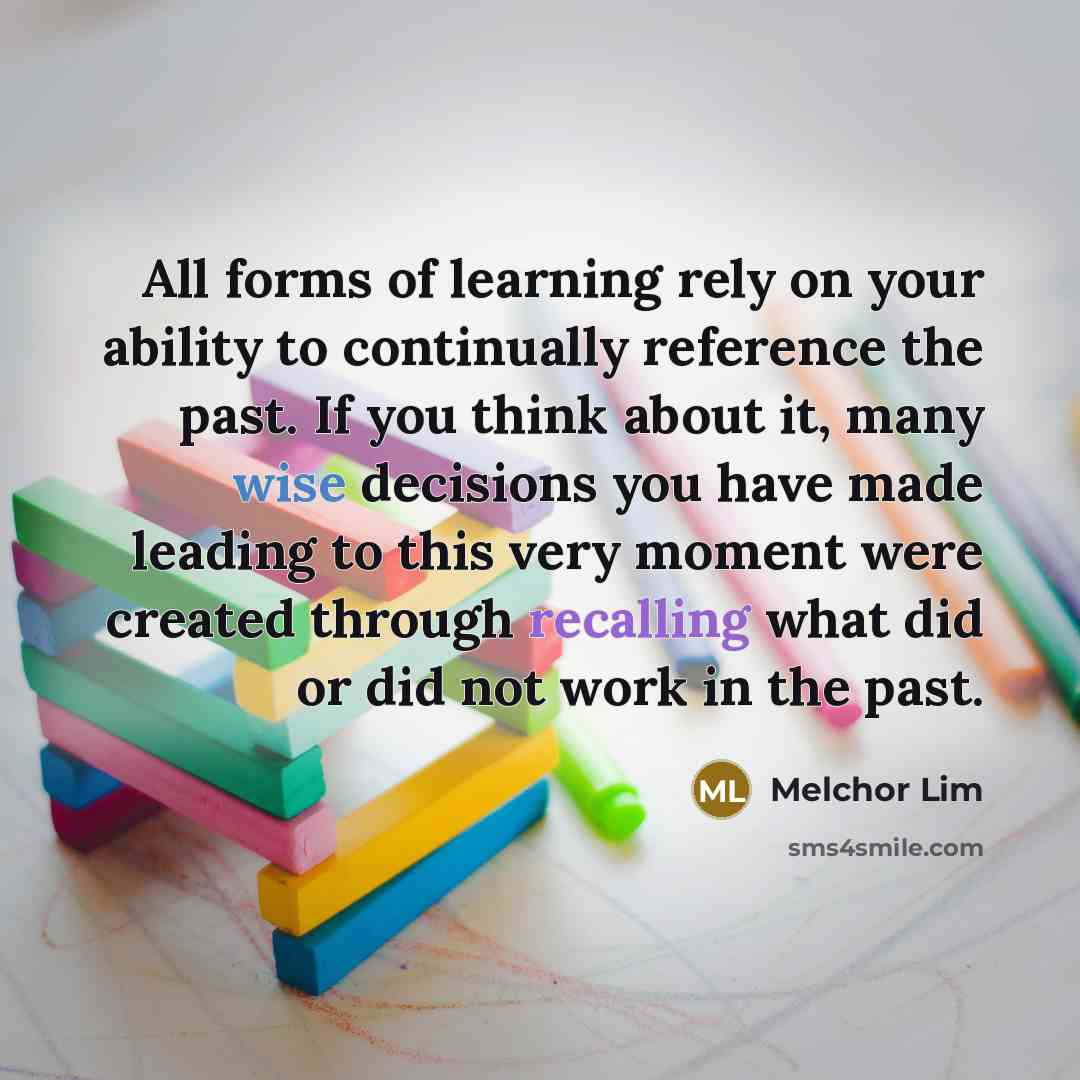 “All forms of learning rely on your ability to continually reference the past. If you think about it, many wise decisions you have made leading to this very moment were created through recalling what did or did not work in the past.” quote by Melchor Lim
