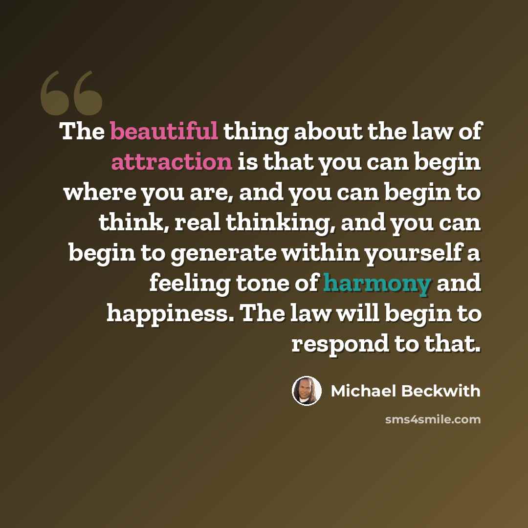 “The beautiful thing about the law of attraction is that you can begin where you are, and you can begin to think, real thinking, and you can begin to generate within yourself a feeling tone of harmony and happiness. The law will begin to respond to that.” quote by Michael Beckwith