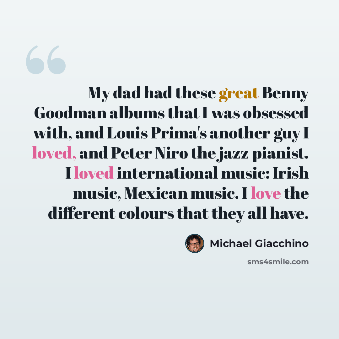 “My dad had these great Benny Goodman albums that I was obsessed with, and Louis Prima's another guy I loved, and Peter Niro the jazz pianist. I loved international music: Irish music, Mexican music. I love the different colours that they all have.” quote by Michael Giacchino