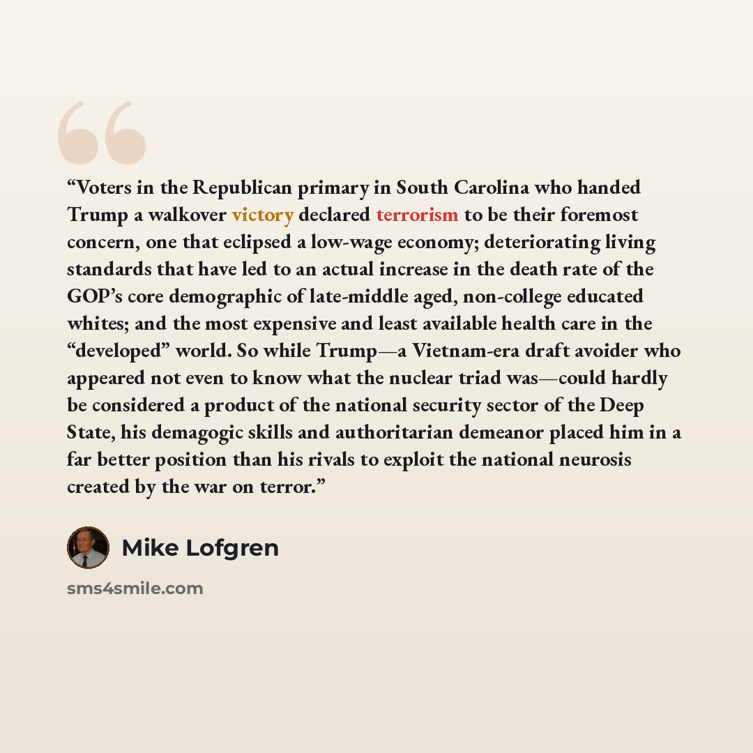 “Voters in the Republican primary in South Carolina who handed Trump a walkover victory declared terrorism to be their foremost concern, one that eclipsed a low-wage economy; deteriorating living standards that have led to an actual increase in the death rate of the GOP’s core demographic of…” quote by Mike Lofgren