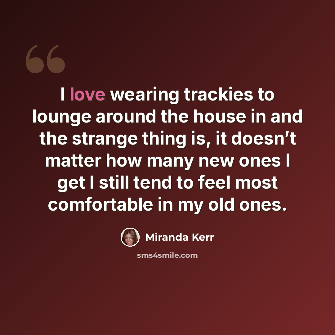 “I love wearing trackies to lounge around the house in and the strange thing is, it doesn’t matter how many new ones I get I still tend to feel most comfortable in my old ones.” quote by Miranda Kerr