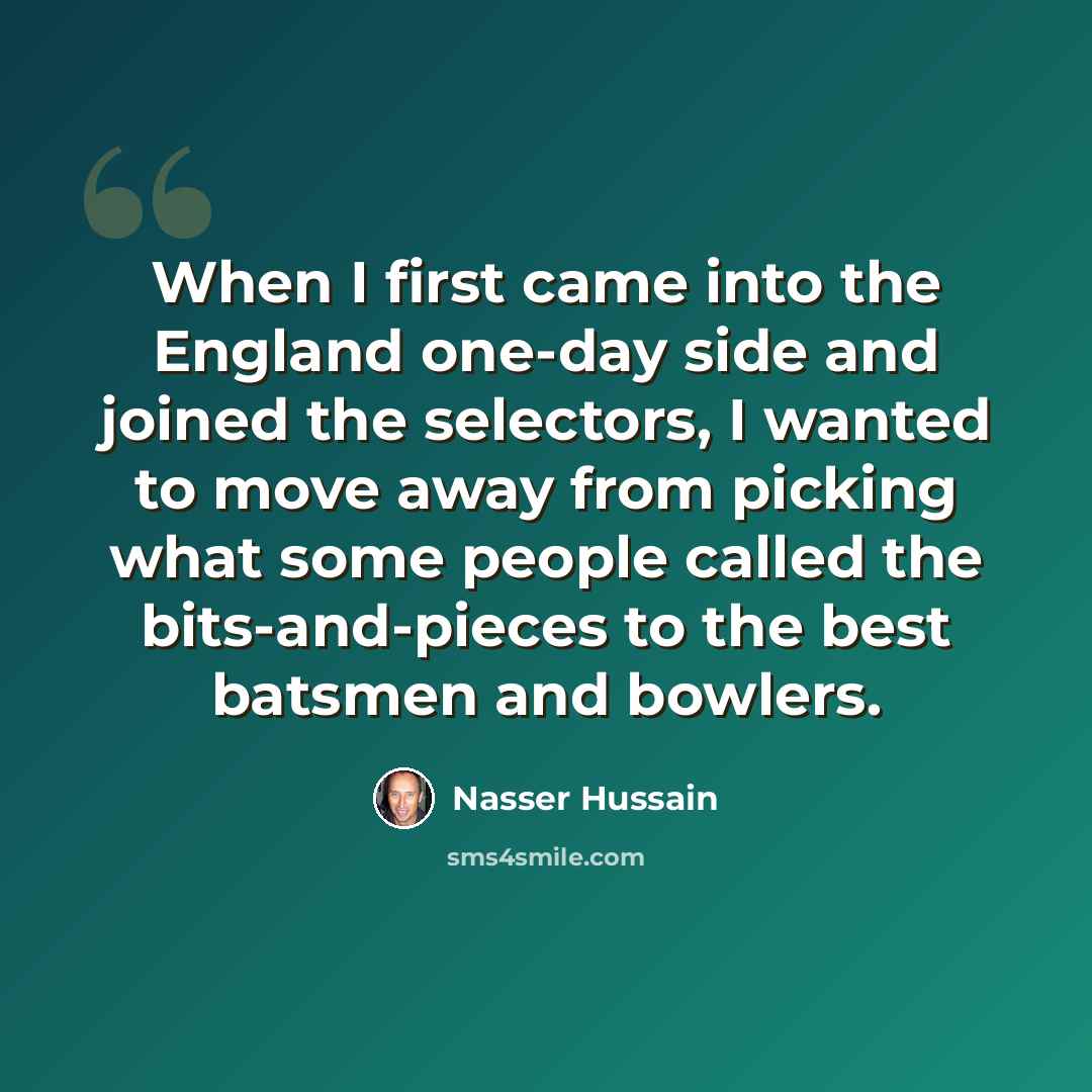 “When I first came into the England one-day side and joined the selectors, I wanted to move away from picking what some people called the bits-and-pieces to the best batsmen and bowlers.” quote by Nasser Hussain