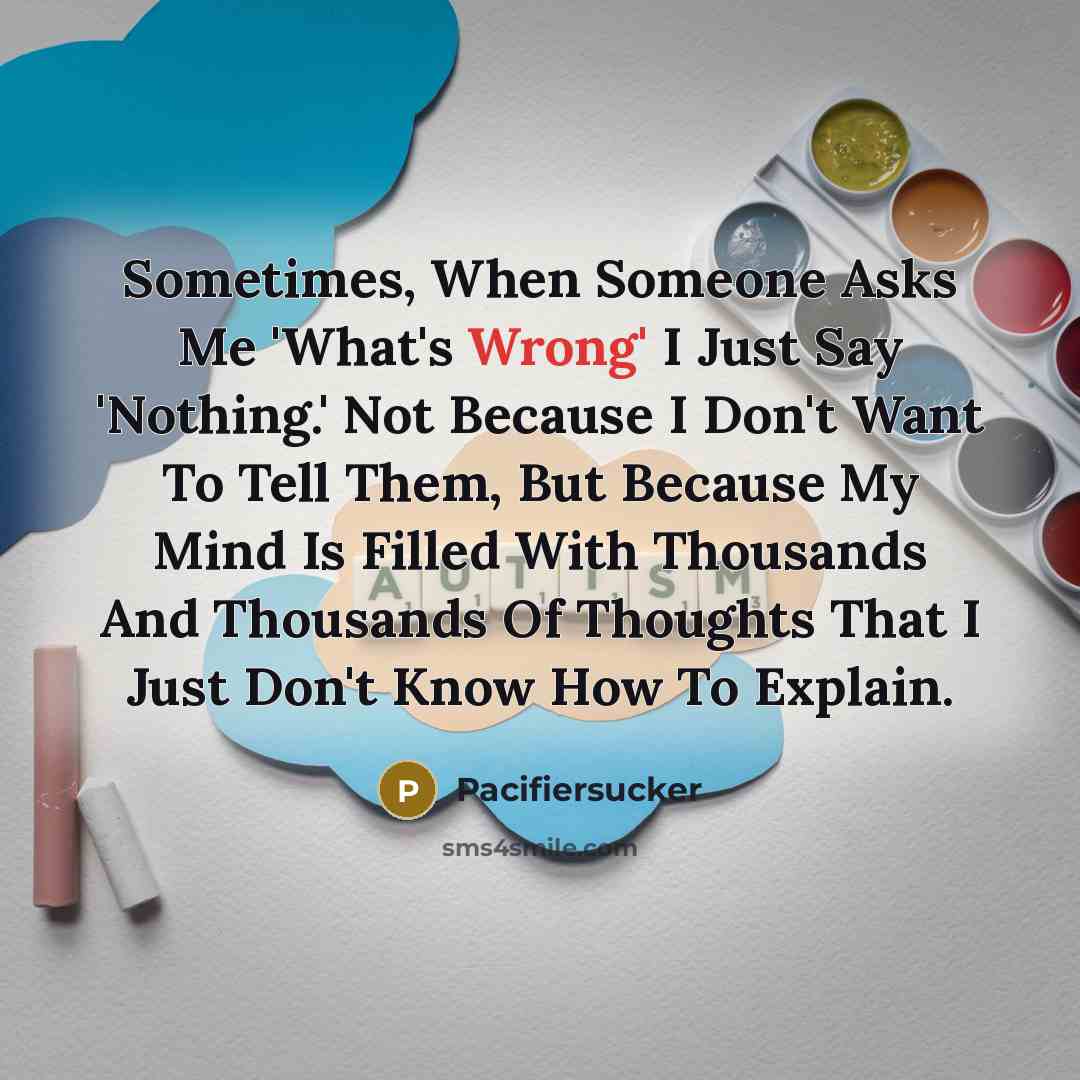 “Sometimes, When Someone Asks Me 'What's Wrong' I Just Say 'Nothing.' Not Because I Don't Want To Tell Them, But Because My Mind Is Filled With Thousands And Thousands Of Thoughts That I Just Don't Know How To Explain.” quote by Pacifiersucker