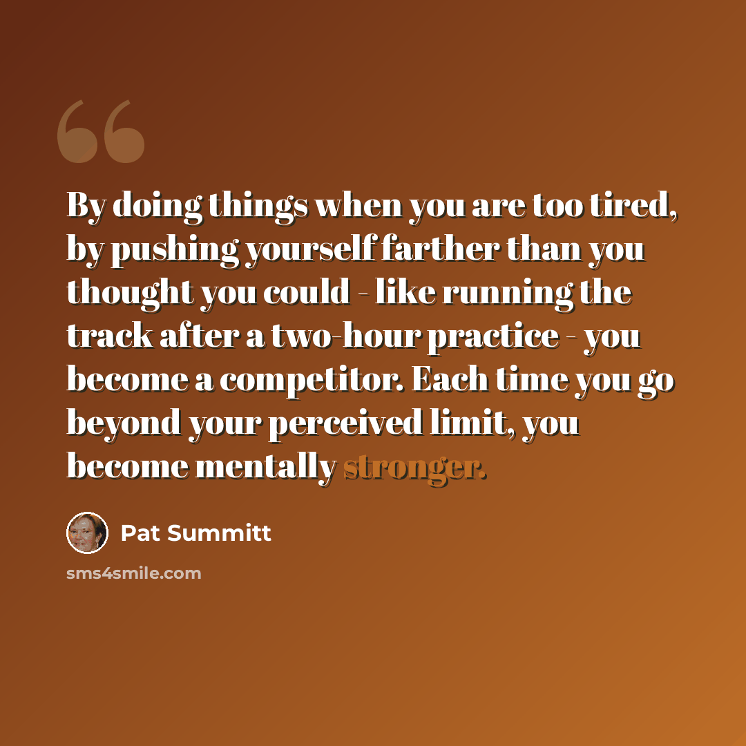 “By doing things when you are too tired, by pushing yourself farther than you thought you could - like running the track after a two-hour practice - you become a competitor. Each time you go beyond your perceived limit, you become mentally stronger.” quote by Pat Summitt