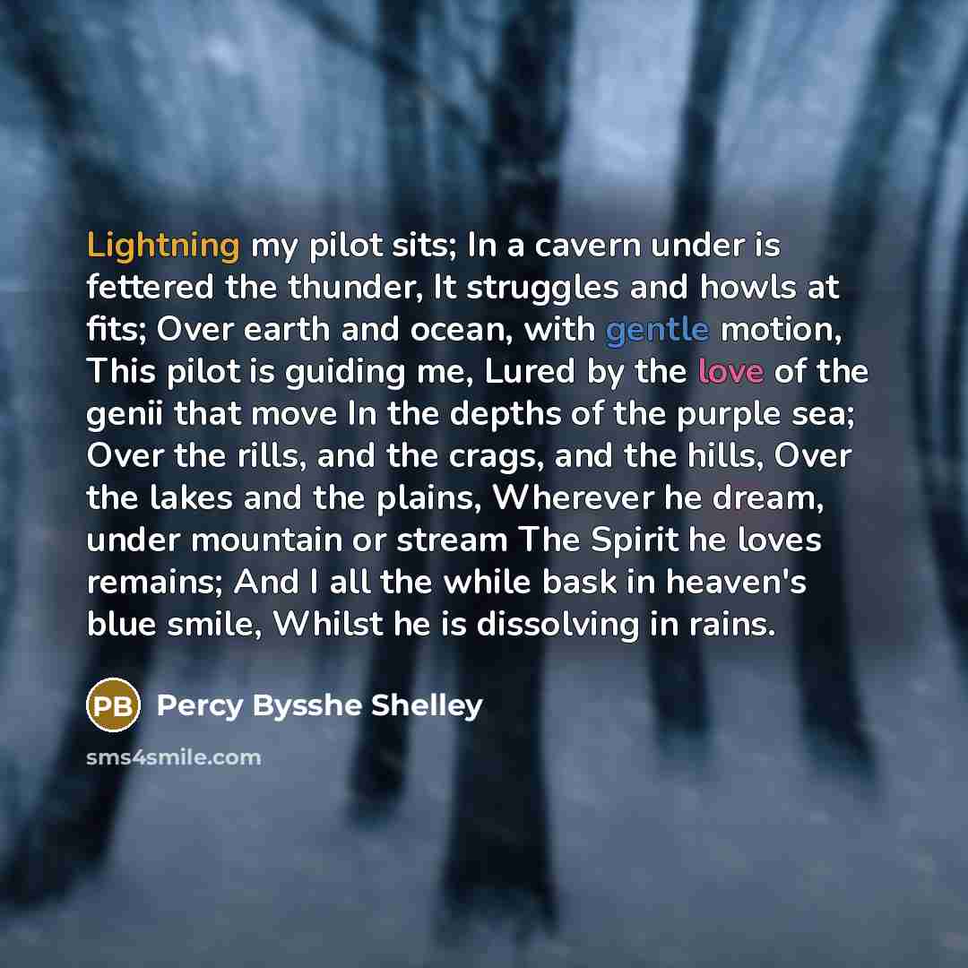 “Lightning my pilot sits; In a cavern under is fettered the thunder, It struggles and howls at fits; Over earth and ocean, with gentle motion, This pilot is guiding me, Lured by the love of the genii that move In the depths of the purple sea; Over the rills, and the crags, and the hills, Over the…” quote by Percy Bysshe Shelley