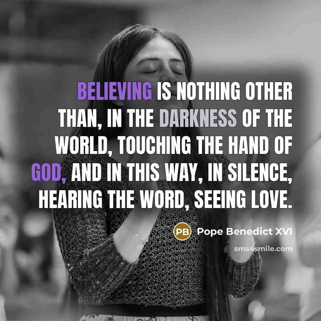 “Believing is nothing other than, in the darkness of the world, touching the hand of God, and in this way, in silence, hearing the Word, seeing love.” quote by Pope Benedict XVI