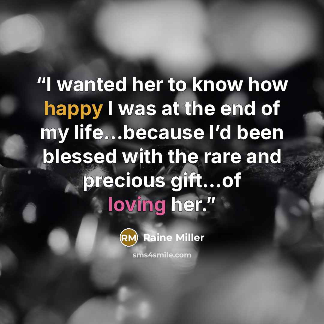 “I wanted her to know how happy I was at the end of my life…because I’d been blessed with the rare and precious gift…of loving her.” quote by Raine Miller