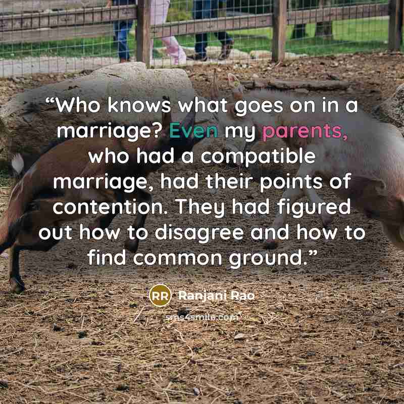 “Who knows what goes on in a marriage? Even my parents, who had a compatible marriage, had their points of contention. They had figured out how to disagree and how to find common ground.” quote by Ranjani Rao