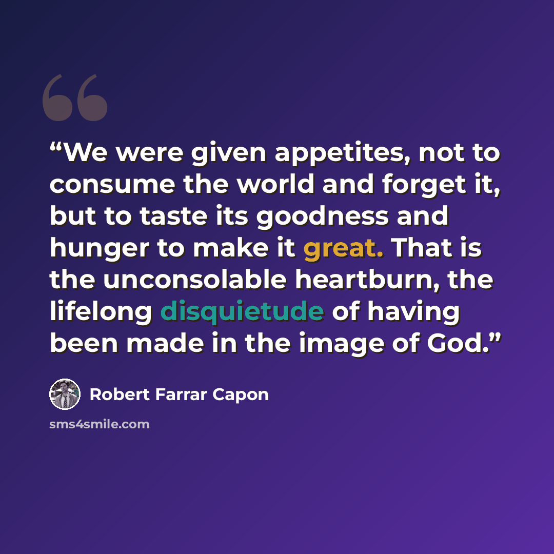 “We were given appetites, not to consume the world and forget it, but to taste its goodness and hunger to make it great. That is the unconsolable heartburn, the lifelong disquietude of having been made in the image of God.” quote by Robert Farrar Capon
