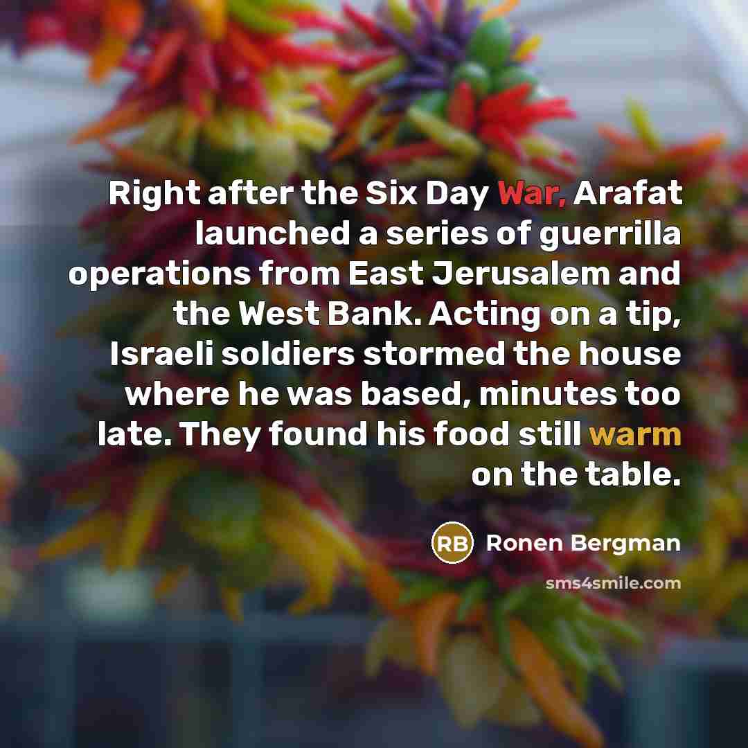 “Right after the Six Day War, Arafat launched a series of guerrilla operations from East Jerusalem and the West Bank. Acting on a tip, Israeli soldiers stormed the house where he was based, minutes too late. They found his food still warm on the table.” quote by Ronen Bergman