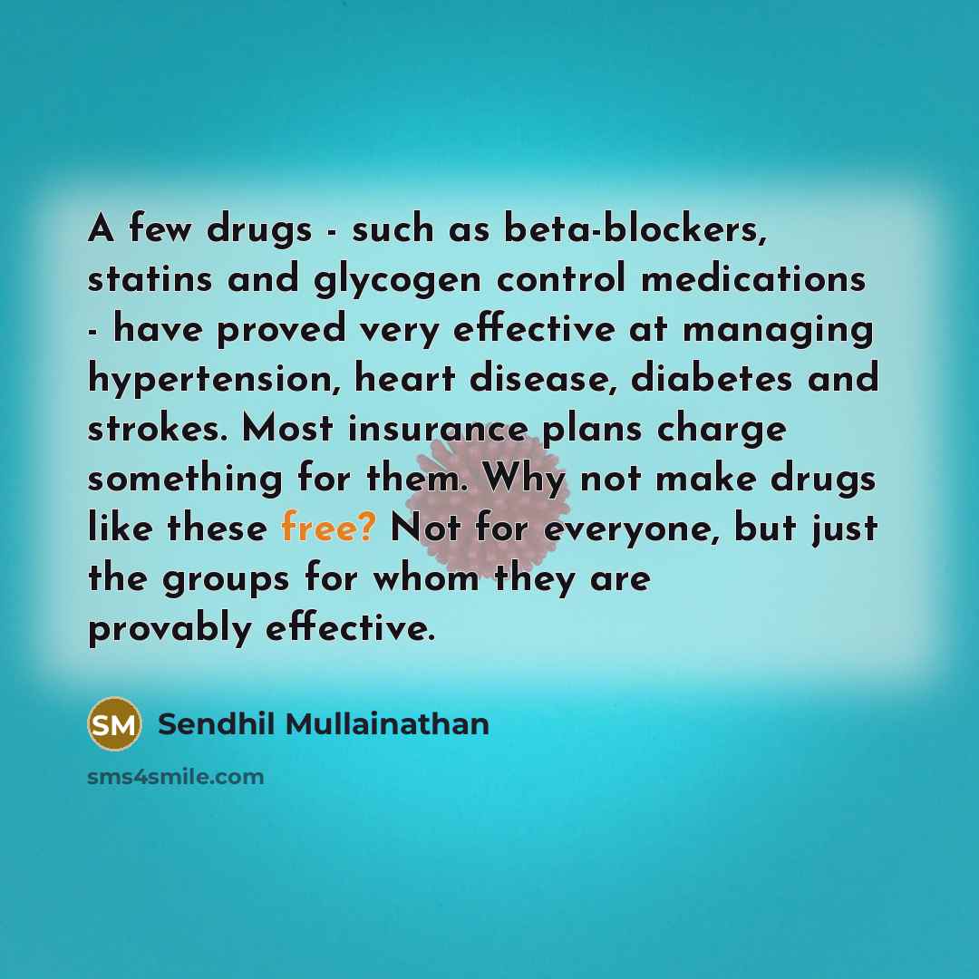 “A few drugs - such as beta-blockers, statins and glycogen control medications - have proved very effective at managing hypertension, heart disease, diabetes and strokes. Most insurance plans charge something for them. Why not make drugs like these free? Not for everyone, but just the groups for…” quote by Sendhil Mullainathan