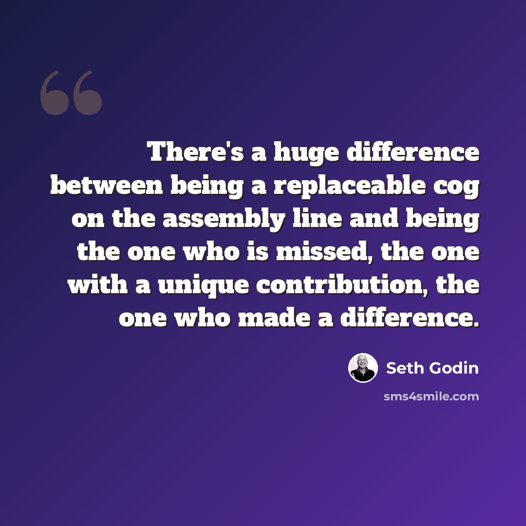 “There's a huge difference between being a replaceable cog on the assembly line and being the one who is missed, the one with a unique contribution, the one who made a difference.” quote by Seth Godin