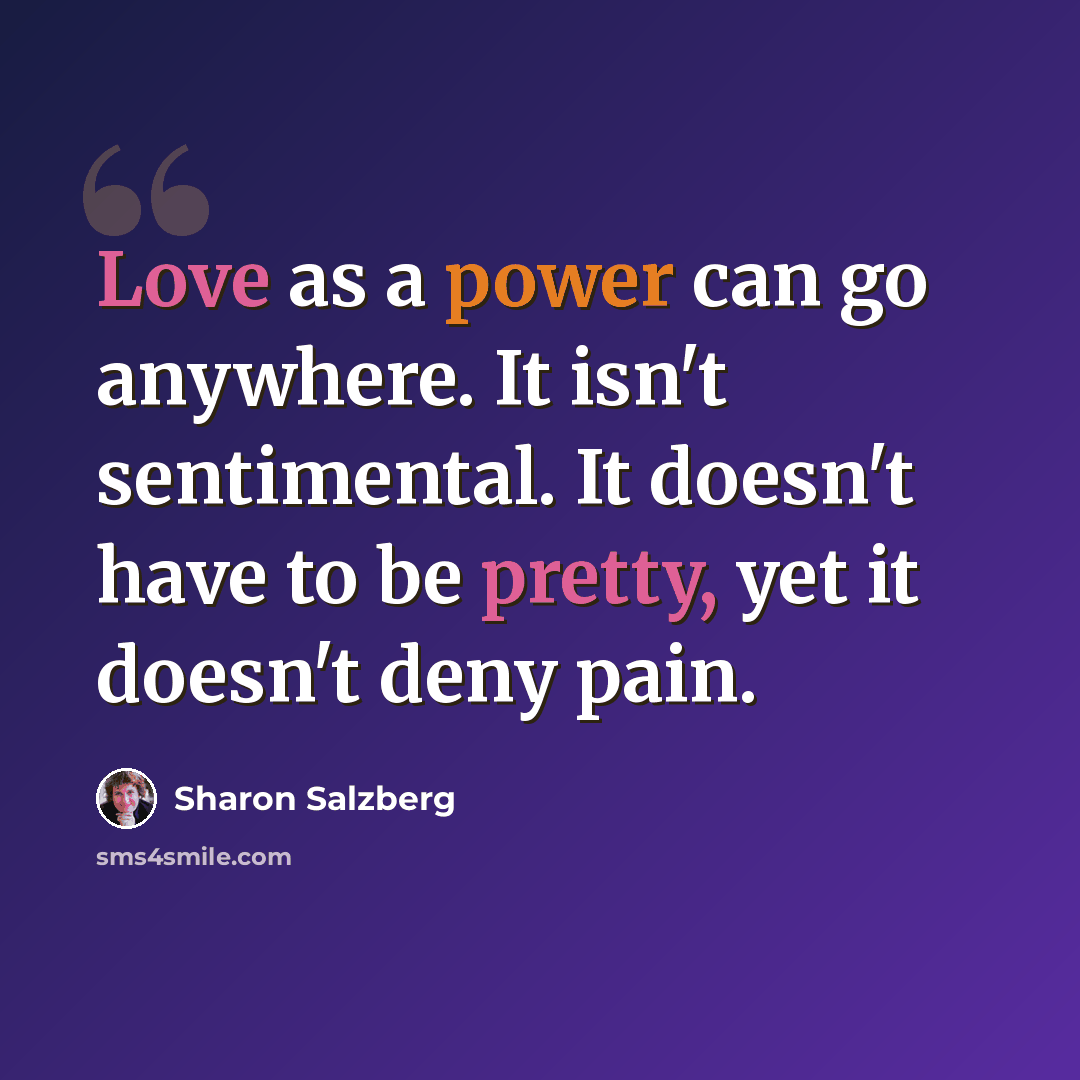 “Love as a power can go anywhere. It isn't sentimental. It doesn't have to be pretty, yet it doesn't deny pain.” quote by Sharon Salzberg